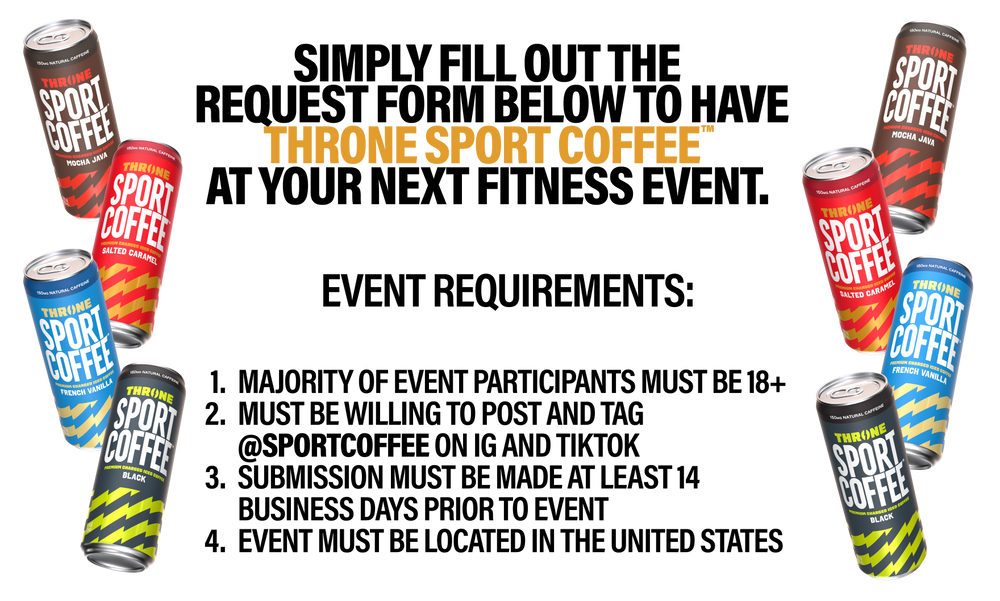 Simply fill out the request form below to have Throne SPORT COFFEE™ at your next fitness event.  , Event requirements: event participants must be 18+ Must be willing to post and tag @sportcoffee on IG and/or TikTokSubmission must be made at least 14 business days prior to eventEvent must be located in the United States 